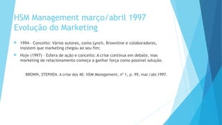 HSM Management março/abril 1997
Evolução do Marketing
 1994 – Conceito: Vários autores, como Lynch, Brownline e colaboradores,
insistem que marketing chegou ao seu fim;
 Hoje (1997) – Esfera de ação e conceito: A crise continua em debate, mas
marketing de relacionamento começa a ganhar força como possível solução.
BROWN, STEPHEN. A crise dos 40. HSM Management, nº 1, p. 99, mar./abr.1997.
 