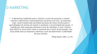 O MARKETING
 O Marketing é definido como a ciência e a arte de encontrar e manter
clientes e desenvolver relacionamentos lucrativos com eles. As empresas,
hoje, estão transferindo sua ênfase da busca de novos clientes para a
aprendizagem de formas de manter e aumentar a lucratividade dos atuais. À
medida que mais empresas dominam a arte de satisfazer e reter clientes,
mais difícil se torna atrair novos e convencê-los a trocar de fornecedor. Isso
força ainda mais as empresas a dominar a arte de desenvolver a fidelidade
de seus clientes.
Philip Kotler, 2001, p.174.
 