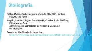 Bibliografia
Kotler, Philip. Marketing para o Século XXI. 2001. Editora
Futura. São Paulo.
Megido,José Luiz Tejon. Szulcsewski, Charles Jonh. 2007 by
Editora Atlas S/A.
Administração Estratégica de Vendas e Canais de
Distribuição.
Comércio. Um Mundo de Negócios.
http://www.kilibro.com/pt/book/preview/84780/comercio-um-mundo-de-nego
 