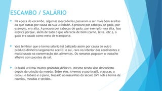 ESCAMBO / SALÁRIO
 Na época do escambo, algumas mercadorias passaram a ser mais bem aceitas
do que outras por causa da sua utilidade. A procura por cabeças de gado, por
exemplo, era alta. A procura por cabeças de gado, por exemplo, era alta. Isso
explica porque, além de tudo o que oferecia de bom (carne, leite, etc.), o
gado era usado como meio de transporte.
 Vale lembrar que o termo salário foi batizado assim por causa de outro
produto-dinheiro largamente aceito: o sal, raro no interior dos continentes e
muito usado na conservação dos alimentos. Os romanos pagavam o trabalho
alheiro com pacotes de sal.
 O Brasil utilizou muitos produtos-dinheiro, mesmo tendo sido descoberto
depois da criação da moeda. Entre eles, tivemos o pau-brasil, o açucar, o
cacau, o tabaco e o pano, trocado no Maranhão do século XVII sob a forma de
novelos, meadas e tecidos.
 