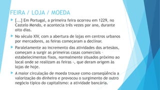 FEIRA / LOJA / MOEDA
 [...] Em Portugal, a primeira feira ocorreu em 1229, no
Castelo Mendo, e acontecia três vezes por ano, durante
oito dias.
 No século XIV, com a abertura de lojas em centros urbanos
por mercadores, as feiras começaram a declinar.
 Paralelamente ao incremento das atividades dos artesãos,
começam a surgir as primeiras casas comerciais –
estabelecimentos fixos, normalmente situados próximo ao
local onde se realizam as feiras -, que deram origem às
lojas de hoje.
 A maior circulação de moeda trouxe como conseqüência a
valorização do dinheiro e provocou o surgimento de outro
negócio típico do capitalismo: a atividade bancária.
 