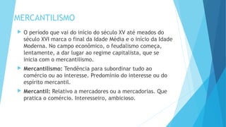 MERCANTILISMO
 O período que vai do início do século XV até meados do
século XVI marca o final da Idade Média e o início da Idade
Moderna. No campo econômico, o feudalismo começa,
lentamente, a dar lugar ao regime capitalista, que se
inicia com o mercantilismo.
 Mercantilismo: Tendência para subordinar tudo ao
comércio ou ao interesse. Predomínio do interesse ou do
espírito mercantil.
 Mercantil: Relativo a mercadores ou a mercadorias. Que
pratica o comércio. Interesseiro, ambicioso.
 