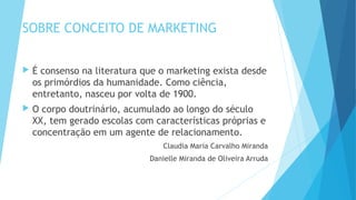 SOBRE CONCEITO DE MARKETING
 É consenso na literatura que o marketing exista desde
os primórdios da humanidade. Como ciência,
entretanto, nasceu por volta de 1900.
 O corpo doutrinário, acumulado ao longo do século
XX, tem gerado escolas com características próprias e
concentração em um agente de relacionamento.
Claudia Maria Carvalho Miranda
Danielle Miranda de Oliveira Arruda
 