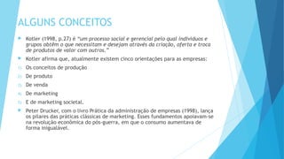 ALGUNS CONCEITOS
 Kotler (1998, p.27) é “um processo social e gerencial pelo qual indivíduos e
grupos obtêm o que necessitam e desejam através da criação, oferta e troca
de produtos de valor com outros.”
 Kotler afirma que, atualmente existem cinco orientações para as empresas:
1) Os conceitos de produção
2) De produto
3) De venda
4) De marketing
5) E de marketing societal.
 Peter Drucker, com o livro Prática da administração de empresas (1998), lança
os pilares das práticas clássicas de marketing. Esses fundamentos apoiavam-se
na revolução econômica do pós-guerra, em que o consumo aumentava de
forma inigualável.
 