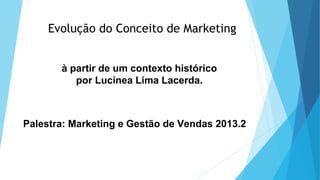 Evolução do Conceito de Marketing
à partir de um contexto histórico
por Lucinea Lima Lacerda.
Palestra: Marketing e Gestão de Vendas 2013.2
 