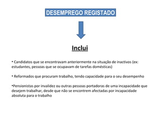 DESEMPREGO REGISTADO Candidatos que se encontravam anteriormente na situação de inactivos (ex: estudantes, pessoas que se ocupavam de tarefas domésticas) Reformados que procuram trabalho, tendo capacidade para o seu desempenho Pensionistas por invalidez ou outras pessoas portadoras de uma incapacidade que desejem trabalhar, desde que não se encontrem afectadas por incapacidade absoluta para o trabalho Inclui 