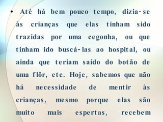 Até há bem pouco tempo, dizia-se às crianças que elas tinham sido trazidas por uma cegonha, ou que tinham ido buscá-las ao hospital, ou ainda que teriam saído do botão de uma flôr, etc. Hoje, sabemos que não há necessidade de mentir às crianças, mesmo porque elas são muito mais espertas, recebem informações de várias fontes, e, portanto, estas "mentiras" só vão servir para nos desacreditar diante deles.  
