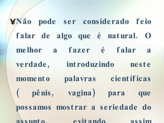 Não pode ser considerado feio falar de algo que é natural. O melhor a fazer é falar a verdade, introduzindo neste momento palavras científicas ( pênis, vagina) para que possamos mostrar a seriedade do assunto, evitando assim gozações, malícia, palavras de duplo sentido. 