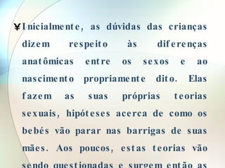 Inicialmente, as dúvidas das crianças dizem respeito às diferenças anatômicas entre os sexos e ao nascimento propriamente dito. Elas fazem as suas próprias teorias sexuais, hipóteses acerca de como os bebés vão parar nas barrigas de suas mães. Aos poucos, estas teorias vão sendo questionadas e surgem então as dúvidas a respeito de como são feitos, enfim . 