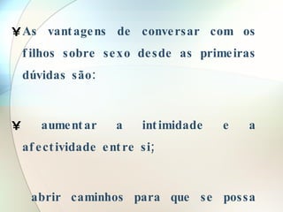 As vantagens de conversar com os filhos sobre sexo desde as primeiras dúvidas são: aumentar a intimidade e a afectividade entre si; abrir caminhos para que se possa conversar sobre tudo; 