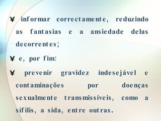 informar correctamente, reduzindo as fantasias e a ansiedade delas decorrentes; e, por fim: prevenir gravidez indesejável e contaminações por doenças sexualmente transmissíveis, como a sífilis, a sida, entre outras . 