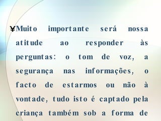 Muito importante será nossa atitude ao responder às perguntas: o tom de voz, a segurança nas informações, o facto de estarmos ou não à vontade, tudo isto é captado pela criança também sob a forma de informação . 