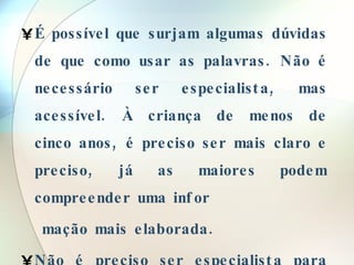 É possível que surjam algumas dúvidas de que como usar as palavras. Não é necessário ser especialista, mas acessível. À criança de menos de cinco anos, é preciso ser mais claro e preciso, já as maiores podem compreender uma infor mação mais elaborada. Não é preciso ser especialista para dar uma informação suficientemente boa.  