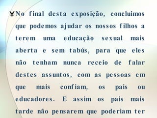 No final desta exposição, concluimos que podemos ajudar os nossos filhos a terem uma educação sexual mais aberta e sem tabús, para que eles não tenham nunca receio de falar destes assuntos, com as pessoas em que mais confiam, os pais ou educadores. E assim os pais mais tarde não pensarem que poderiam ter feito melhor pela educação sexual dos seus filhos, e tambem podendo evitar algum desgosto ou mágua.  