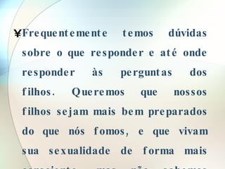 Frequentemente temos dúvidas sobre o que responder e até onde responder às perguntas dos filhos. Queremos que nossos filhos sejam mais bem preparados do que nós fomos, e que vivam sua sexualidade de forma mais consciente, mas não sabemos como fazê-lo.  