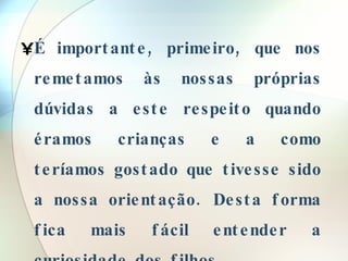 É importante, primeiro, que nos remetamos às nossas próprias dúvidas a este respeito quando éramos crianças e a como teríamos gostado que tivesse sido a nossa orientação. Desta forma fica mais fácil entender a curiosidade dos filhos. 