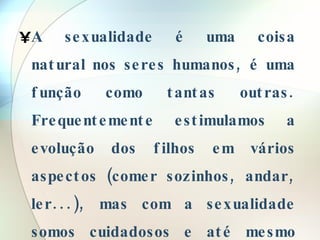 A sexualidade é uma coisa natural nos seres humanos, é uma função como tantas outras. Frequentemente estimulamos a evolução dos filhos em vários aspectos (comer sozinhos, andar, ler...), mas com a sexualidade somos cuidadosos e até mesmo preconceituosos.  
