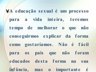 A educação sexual é um processo para a vida inteira, teremos tempo de melhorar o que não conseguirmos explicar da forma como gostaríamos. Não é fácil para os pais que não foram educados desta forma na sua infância, mas o importante é tentar melhorar a educação que possam oferecer a seus filhos. 