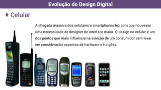 A chegada massiva dos celulares e smartphones fez com que houvesse
uma necessidade de designer de interface maior. O design no celular é um
dos pontos que mais influência na seleção de um consumidor sem levar
em consideração aspectos de hardware e funções.
♦ Celular
Evolução do Design Digital
 