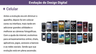 ♦ Celular
Evolução do Design Digital
Antes a evolução era em diminuir o
aparelho, depois foi em colocar
cores na interface, mais tarde em
adicionar grandes utilidades e
melhorar as câmeras fotográficas.
Com a ajuda da internet, evoluímos
para armazenamentos online, chats,
aplicativos, jogos, acessos a bancos
e as redes sociais. Sendo que sua
evolução está em plena ascensão.
 