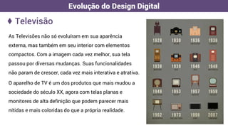 ♦ Televisão
Evolução do Design Digital
As Televisões não só evoluíram em sua aparência
externa, mas também em seu interior com elementos
compactos. Com a imagem cada vez melhor, sua tela
passou por diversas mudanças. Suas funcionalidades
não param de crescer, cada vez mais interativa e atrativa.
O aparelho de TV é um dos produtos que mais mudou a
sociedade do século XX, agora com telas planas e
monitores de alta definição que podem parecer mais
nítidas e mais coloridas do que a própria realidade.
 