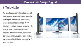 ♦ Televisão
Evolução do Design Digital
Na atualidade, as Televisões não só
transmitem imagens, como também
interagem através de aplicativos,
jogos e sistemas internos. A TV
digital interativa, nos dá imagem HD,
imagens em 3D, interação com
captura de movimentos, comando
de voz, internet, suporte para mídias
externas (USB, HDMI e outros), Wi-Fi
e muito mais.
 