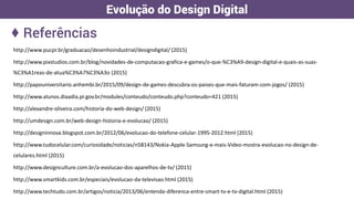 http://www.pucpr.br/graduacao/desenhoindustrial/designdigital/ (2015)
http://www.pixstudios.com.br/blog/novidades-de-computacao-grafica-e-games/o-que-%C3%A9-design-digital-e-quais-as-suas-
%C3%A1reas-de-atua%C3%A7%C3%A3o (2015)
http://papouniversitario.anhembi.br/2015/09/design-de-games-descubra-os-paises-que-mais-faturam-com-jogos/ (2015)
http://www.alunos.diaadia.pr.gov.br/modules/conteudo/conteudo.php?conteudo=421 (2015)
http://alexandre-oliveira.com/historia-do-web-design/ (2015)
http://umdesign.com.br/web-design-historia-e-evolucao/ (2015)
http://designinnova.blogspot.com.br/2012/06/evolucao-do-telefone-celular-1995-2012.html (2015)
http://www.tudocelular.com/curiosidade/noticias/n58143/Nokia-Apple-Samsung-e-mais-Video-mostra-evolucao-no-design-de-
celulares.html (2015)
http://www.designculture.com.br/a-evolucao-dos-aparelhos-de-tv/ (2015)
http://www.smartkids.com.br/especiais/evolucao-da-televisao.html (2015)
http://www.techtudo.com.br/artigos/noticia/2013/06/entenda-diferenca-entre-smart-tv-e-tv-digital.html (2015)
♦ Referências
Evolução do Design Digital
 