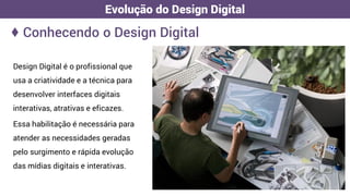 Design Digital é o profissional que
usa a criatividade e a técnica para
desenvolver interfaces digitais
interativas, atrativas e eficazes.
Essa habilitação é necessária para
atender as necessidades geradas
pelo surgimento e rápida evolução
das mídias digitais e interativas.
♦ Conhecendo o Design Digital
Evolução do Design Digital
 