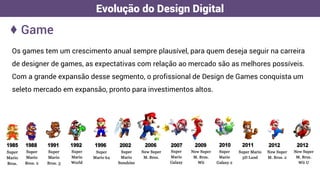 Os games tem um crescimento anual sempre plausível, para quem deseja seguir na carreira
de designer de games, as expectativas com relação ao mercado são as melhores possíveis.
Com a grande expansão desse segmento, o profissional de Design de Games conquista um
seleto mercado em expansão, pronto para investimentos altos.
♦ Game
Evolução do Design Digital
 