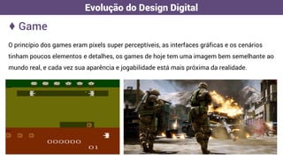 O princípio dos games eram pixels super perceptíveis, as interfaces gráficas e os cenários
tinham poucos elementos e detalhes, os games de hoje tem uma imagem bem semelhante ao
mundo real, e cada vez sua aparência e jogabilidade está mais próxima da realidade.
♦ Game
Evolução do Design Digital
 