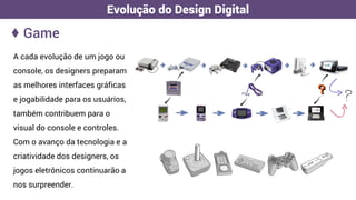 A cada evolução de um jogo ou
console, os designers preparam
as melhores interfaces gráficas
e jogabilidade para os usuários,
também contribuem para o
visual do console e controles.
Com o avanço da tecnologia e a
criatividade dos designers, os
jogos eletrônicos continuarão a
nos surpreender.
♦ Game
Evolução do Design Digital
 