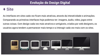 As interfaces em sites cada vez ficam mais atrativas, através da interatividade e animações.
Comparando as primeiras interfaces hoje podemos ter: imagens, áudio, vídeo, jogos entre
outras coisas. Com design cada vez mais atrativos e amigáveis, criados por web designers, os
usuários agora tendem a permanecer mais tempo e a interagir cada vez mais com os sites.
♦ Site
Evolução do Design Digital
 