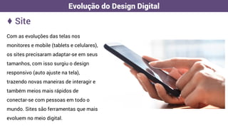 Com as evoluções das telas nos
monitores e mobile (tablets e celulares),
os sites precisaram adaptar-se em seus
tamanhos, com isso surgiu o design
responsivo (auto ajuste na tela),
trazendo novas maneiras de interagir e
também meios mais rápidos de
conectar-se com pessoas em todo o
mundo. Sites são ferramentas que mais
evoluem no meio digital.
♦ Site
Evolução do Design Digital
 