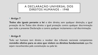 A DECLARAÇÃO UNIVERSAL DOS
DIREITOS HUMANOS - 1948
• Artigo 7
Todos são iguais perante a lei e têm direito, sem qualquer distinção, a igual
proteção da lei. Todos têm direito a igual proteção contra qualquer discriminação
que viole a presente Declaração e contra qualquer incitamento a tal discriminação.
• Artigo 8
Todo ser humano tem direito a receber dos tribunais nacionais competentes
remédio efetivo para os atos que violem os direitos fundamentais que lhe
sejam reconhecidos pela constituição ou pela lei.
 