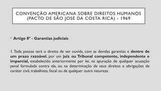 CONVENÇÃO AMERICANA SOBRE DIREITOS HUMANOS
(PACTO DE SÃO JOSÉ DA COSTA RICA) - 1969
• Artigo 8º - Garantias judiciais
1. Toda pessoa terá o direito de ser ouvida, com as devidas garantias e dentro de
um prazo razoável, por um juiz ou Tribunal competente, independente e
imparcial, estabelecido anteriormente por lei, na apuração de qualquer acusação
penal formulada contra ela, ou na determinação de seus direitos e obrigações de
caráter civil, trabalhista, fiscal ou de qualquer outra natureza.
 