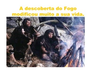 A descoberta do Fogo modificou muito a sua vida. 