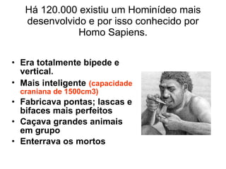 Há 120.000 existiu um Hominídeo mais desenvolvido e por isso conhecido por Homo Sapiens. Era totalmente bípede e vertical. Mais inteligente   (capacidade craniana de 1500cm3) Fabricava pontas; lascas e bifaces mais perfeitos Caçava grandes animais em grupo Enterrava os mortos 