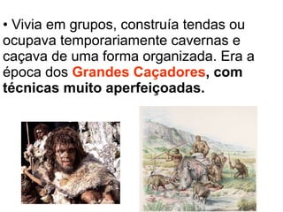 Vivia em grupos, construía tendas ou ocupava temporariamente cavernas e caçava de uma forma organizada. Era a época dos  Grandes Caçadores , com técnicas muito aperfeiçoadas. 
