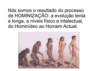 Nós somos o resultado do processo de HOMINIZAÇÃO: a evolução lenta e longa, a níveis físico e intelectual, do Hominídeo ao Homem Actual. 