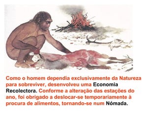 Como o homem dependia exclusivamente da Natureza para sobreviver, desenvolveu uma  Economia   Recolectora.  Conforme a alteração das estações do ano, foi obrigado a deslocar-se temporariamente à procura de alimentos, tornando-se num  Nómada. 