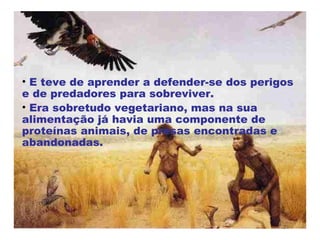 E teve de aprender a defender-se dos perigos e de predadores para sobreviver. Era sobretudo vegetariano, mas na sua alimentação já havia uma componente de proteínas animais, de presas encontradas e abandonadas. 