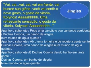 "Vai, vai...vai, vai, vai em frente, vai
 buscar sua glória, você vai sentir o
 novo gosto, o gosto da vitória,
                                              Jingles
 Kolynos! Aaaaahhhhh. Uma
 refrescante sensação, o gosto da
 vitória, Kolynos! Aaaaahhhhh..."
Apanho o sabonete / Pego uma canção e vou cantando sorridente
/ Duchas Corona, um banho de alegria
num mundo de água quente /
Apanho o sabonete / Abro uma torneira e de repete a gente sente
Duchas Corona, uma banho de alegria num mundo de água
quente /
Apanho o sabonete /É Duchas Corona dando banho em tanta
gente /
Duchas Corona, um banho de alegria
Num mundo de água quente
 