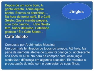 Depois de um sono bom, A
gente levanta, Toma aquele
banho, Escova os dentinhos...,              Jingles
Na hora de tomar café, É o Café
Seleto, Que a mamãe prepara,
com todo carinho..., Café Seleto
tem, Sabor delicioso, Cafezinho
gostoso / É o Café Seleto...
Café Seleto
Composto por Archimedes Messina
Um dos mais lembrados de todos os tempos. Até hoje, faz
parte da memória afetiva de quem foi criança ou adolescente
nos anos 70 e 80. Na hora de comprar café, esse jingle
ainda faz a diferença em algumas ocasiões. Ele valoriza a
preocupação da mãe com o bem-estar de seus filhos.
 