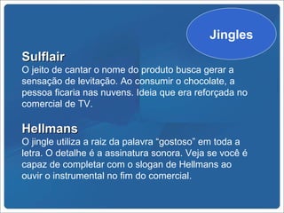 Jingles
Sulflair
O jeito de cantar o nome do produto busca gerar a
sensação de levitação. Ao consumir o chocolate, a
pessoa ficaria nas nuvens. Ideia que era reforçada no
comercial de TV.

Hellmans
O jingle utiliza a raiz da palavra “gostoso” em toda a
letra. O detalhe é a assinatura sonora. Veja se você é
capaz de completar com o slogan de Hellmans ao
ouvir o instrumental no fim do comercial.
 