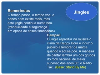 Bamerindus                                Jingles
O tempo passa, o tempo voa, o
banco nem existe mais, mas
este jingle continua numa boa.
(tranquilidade e segurança
em época de crises financeiras)
                          Campari
                          O jingle reproduz na música o
                          clima de Happy Hour e induz o
                          público a lembrar da marca
                          quando o sol se põe. A maneira
                          de cantar lembra um dos grupos
                          do rock nacional de maior
                          sucesso dos anos 80: o Rádio
                          Táxi. (Base: Stand By Me)
 