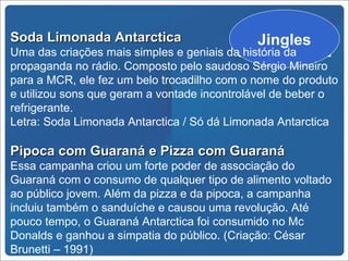Soda Limonada Antarctica                     Jingles
Uma das criações mais simples e geniais da história da
propaganda no rádio. Composto pelo saudoso Sérgio Mineiro
para a MCR, ele fez um belo trocadilho com o nome do produto
e utilizou sons que geram a vontade incontrolável de beber o
refrigerante.
Letra: Soda Limonada Antarctica / Só dá Limonada Antarctica

Pipoca com Guaraná e Pizza com Guaraná
Essa campanha criou um forte poder de associação do
Guaraná com o consumo de qualquer tipo de alimento voltado
ao público jovem. Além da pizza e da pipoca, a campanha
incluiu também o sanduíche e causou uma revolução. Até
pouco tempo, o Guaraná Antarctica foi consumido no Mc
Donalds e ganhou a simpatia do público. (Criação: César
Brunetti – 1991)
 