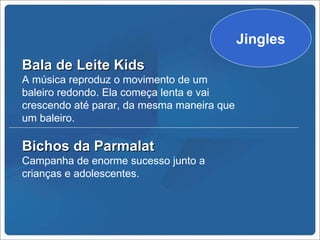 Jingles
Bala de Leite Kids
A música reproduz o movimento de um
baleiro redondo. Ela começa lenta e vai
crescendo até parar, da mesma maneira que
um baleiro.

Bichos da Parmalat
Campanha de enorme sucesso junto a
crianças e adolescentes.
 