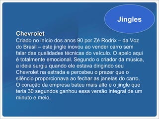 Jingles
Chevrolet
Criado no início dos anos 90 por Zé Rodrix – da Voz
do Brasil – este jingle inovou ao vender carro sem
falar das qualidades técnicas do veículo. O apelo aqui
é totalmente emocional. Segundo o criador da música,
a ideia surgiu quando ele estava dirigindo seu
Chevrolet na estrada e percebeu o prazer que o
silêncio proporcionava ao fechar as janelas do carro.
O coração da empresa bateu mais alto e o jingle que
teria 30 segundos ganhou essa versão integral de um
minuto e meio.
 