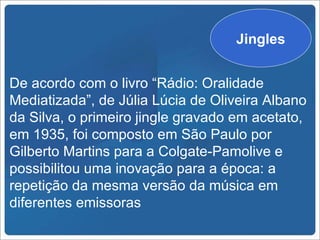 Jingles


De acordo com o livro “Rádio: Oralidade
Mediatizada”, de Júlia Lúcia de Oliveira Albano
da Silva, o primeiro jingle gravado em acetato,
em 1935, foi composto em São Paulo por
Gilberto Martins para a Colgate-Pamolive e
possibilitou uma inovação para a época: a
repetição da mesma versão da música em
diferentes emissoras
 