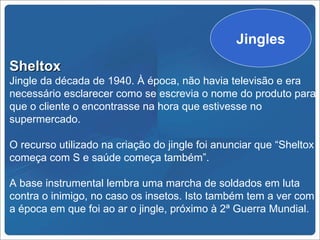 Jingles
Sheltox
Jingle da década de 1940. À época, não havia televisão e era
necessário esclarecer como se escrevia o nome do produto para
que o cliente o encontrasse na hora que estivesse no
supermercado.

O recurso utilizado na criação do jingle foi anunciar que “Sheltox
começa com S e saúde começa também”.

A base instrumental lembra uma marcha de soldados em luta
contra o inimigo, no caso os insetos. Isto também tem a ver com
a época em que foi ao ar o jingle, próximo à 2ª Guerra Mundial.
 